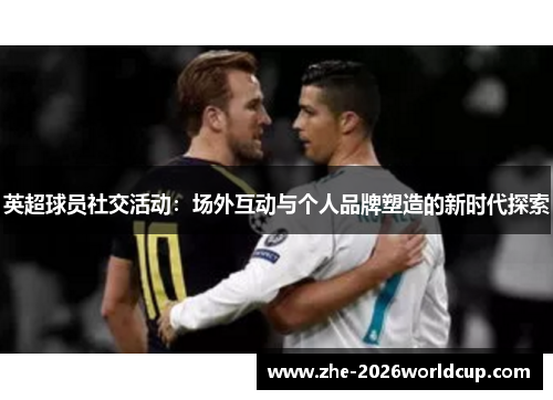 英超球员社交活动：场外互动与个人品牌塑造的新时代探索