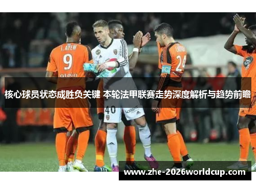 核心球员状态成胜负关键 本轮法甲联赛走势深度解析与趋势前瞻