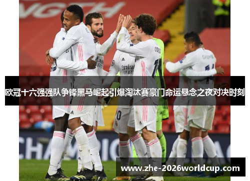 欧冠十六强强队争锋黑马崛起引爆淘汰赛豪门命运悬念之夜对决时刻